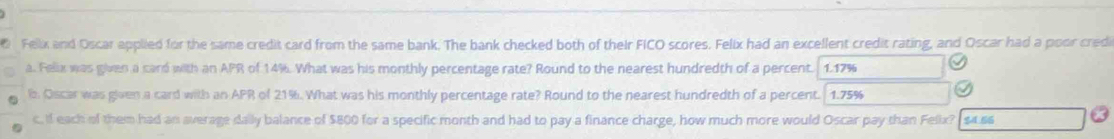 Feix and Oscar applied for the same credit card from the same bank. The bank checked both of their FICO scores. Felix had an excellent credit rating, and Oscar had a poor credi 
a. Felix was given a card with an APR of 14%. What was his monthly percentage rate? Round to the nearest hundredth of a percent. 1.17%
b. Oscar was given a card with an APR of 21%. What was his monthly percentage rate? Round to the nearest hundredth of a percent. 1.75%
c. if each of them had an average daily balance of $800 for a specific month and had to pay a finance charge, how much more would Oscar pay than Felix? $4.66