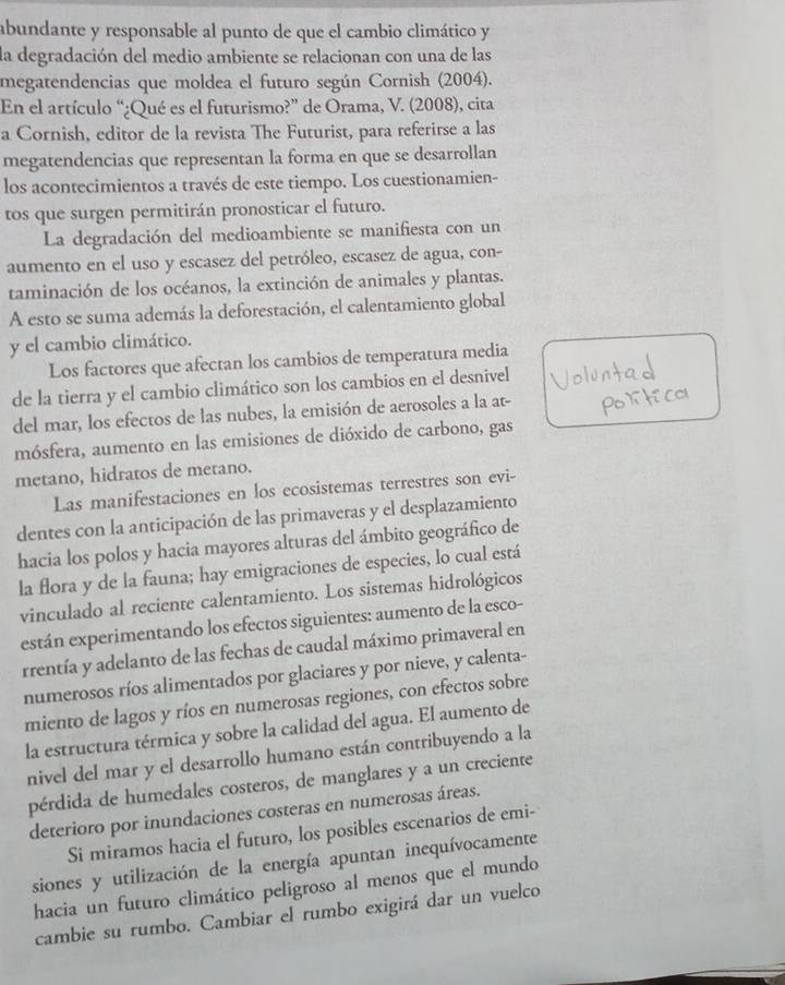 abundante y responsable al punto de que el cambio climático y
la degradación del medio ambiente se relacionan con una de las
megatendencias que moldea el futuro según Cornish (2004).
En el artículo “¿Qué es el futurismo?” de Orama, V. (2008), cita
a Cornish, editor de la revista The Futurist, para referirse a las
megatendencias que representan la forma en que se desarrollan
los acontecimientos a través de este tiempo. Los cuestionamien-
tos que surgen permitirán pronosticar el futuro.
La degradación del medioambiente se manifiesta con un
aumento en el uso y escasez del petróleo, escasez de agua, con-
taminación de los océanos, la extinción de animales y plantas.
A esto se suma además la deforestación, el calentamiento global
y el cambio climático.
Los factores que afectan los cambios de temperatura media
de la tierra y el cambio climático son los cambios en el desnivel
del mar, los efectos de las nubes, la emisión de aerosoles a la at-
mósfera, aumento en las emisiones de dióxido de carbono, gas
metano, hidratos de metano.
Las manifestaciones en los ecosistemas terrestres son evi-
dentes con la anticipación de las primaveras y el desplazamiento
hacia los polos y hacia mayores alturas del ámbito geográfico de
la flora y de la fauna; hay emigraciones de especies, lo cual está
vinculado al reciente calentamiento. Los sistemas hidrológicos
están experimentando los efectos siguientes: aumento de la esco-
rrentía y adelanto de las fechas de caudal máximo primaveral en
numerosos ríos alimentados por glaciares y por nieve, y calenta-
miento de lagos y ríos en numerosas regiones, con efectos sobre
la estructura térmica y sobre la calidad del agua. El aumento de
nivel del mar y el desarrollo humano están contribuyendo a la
pérdida de humedales costeros, de manglares y a un creciente
deterioro por inundaciones costeras en numerosas áreas.
Si miramos hacia el futuro, los posibles escenarios de emi-
siones y utilización de la energía apuntan inequívocamente
hacia un futuro climático peligroso al menos que el mundo
cambie su rumbo. Cambiar el rumbo exigirá dar un vuelco