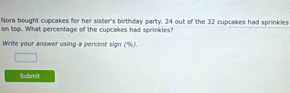 Nora bought cupcakes for her sister's birthday party. 24 out of the 32 cupcakes had sprinkles 
on top. What percentage of the cupcakes had sprinkles? 
Write your answer using a percent sign (%). 
□ 
Submit