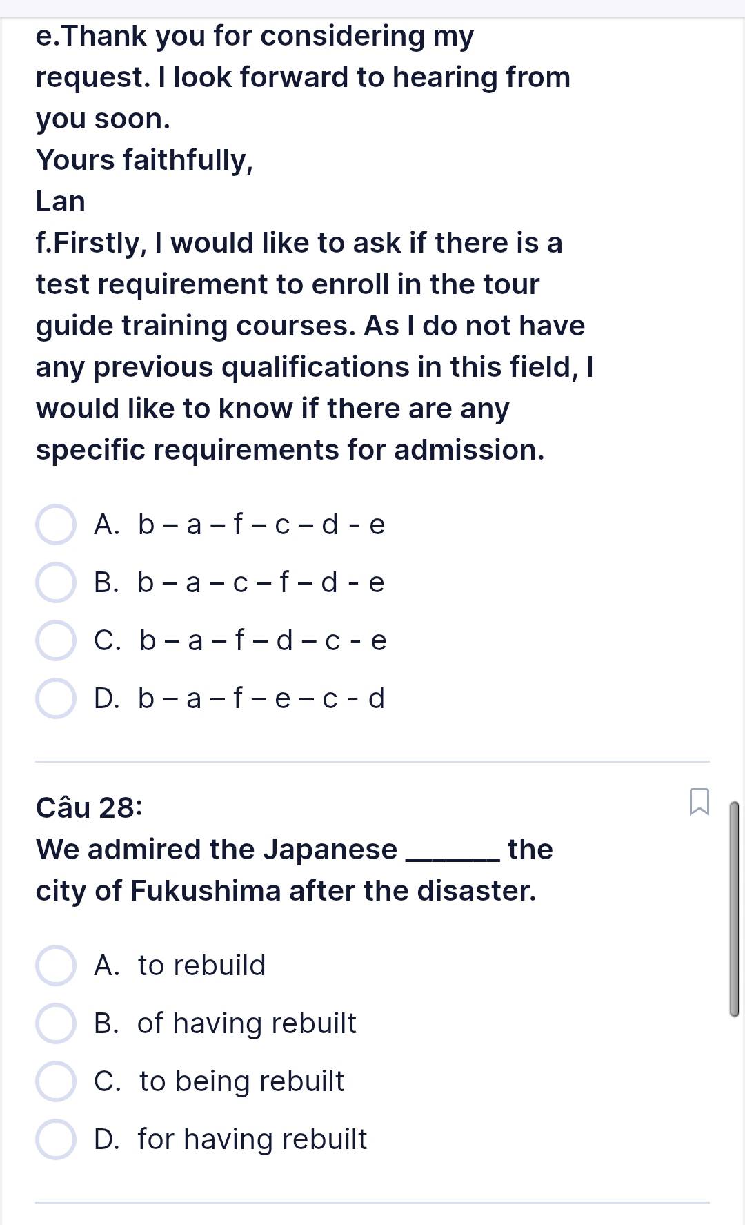 Thank you for considering my
request. I look forward to hearing from
you soon.
Yours faithfully,
Lan
f.Firstly, I would like to ask if there is a
test requirement to enroll in the tour
guide training courses. As I do not have
any previous qualifications in this field, I
would like to know if there are any
specific requirements for admission.
A. b-a-f-c-d-e
B. b-a-c-f-d-e
C. b-a-f-d-c-e
D. b-a-f-e-c-d
Câu 28:
We admired the Japanese _the
city of Fukushima after the disaster.
A. to rebuild
B. of having rebuilt
C. to being rebuilt
D. for having rebuilt