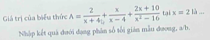 Giá trị của biểu thức A= 2/x+4 + x/x-4 + (2x+10)/x^2-16  tại x=2 à .. 
Nhập kết quả dưới dạng phân số tối giản mẫu dương, a/b.