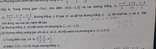 Phương trình chính tác của bương tha 2 1 -2 
Câu 6. Trong không gian Oxyz, cho điểm M(0;-1:2) và hai đường thắng d_1: (x-1)/1 = (y+2)/-1 = (z-3)/2 .
d_2: (x+1)/2 = (y-4)/-1 = (z-2)/4  Đường thắng △  △ qua M và cắt hai đường thắng d_1, d_2 lần lượt tại A và B. Xét 
tính đúng, sai của các mệnh đề sau 
Đ a) Đường thắng đ, có một vectơ chỉ phương là overline u_1=(1;-1;2). 
(b) Đường thắng vuông góc với cả d_1 và d_1 có một vectơ chỉ phương là vector u=(-2;0;1). 
c) Trung điễm của 4B là I( 9/2 : 5/2 ;-4). 
d) Điểm N(9;-10;18) thuộc đường thắng A.
z-2