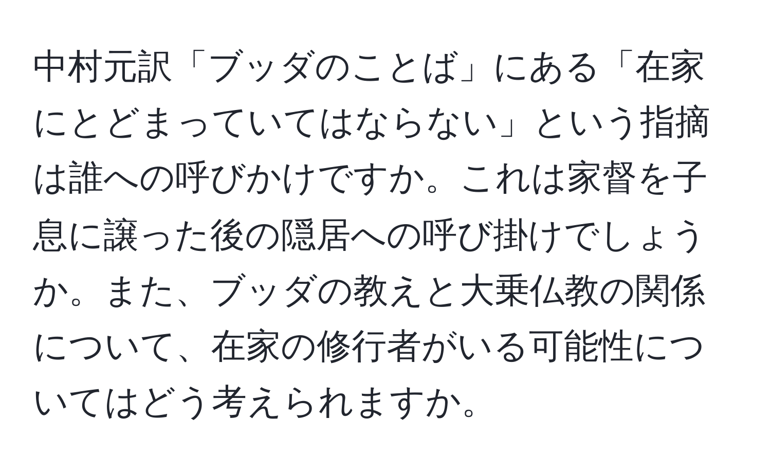 中村元訳「ブッダのことば」にある「在家にとどまっていてはならない」という指摘は誰への呼びかけですか。これは家督を子息に譲った後の隠居への呼び掛けでしょうか。また、ブッダの教えと大乗仏教の関係について、在家の修行者がいる可能性についてはどう考えられますか。