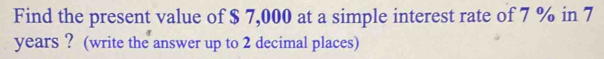 Find the present value of $ 7,000 at a simple interest rate of 7 % in 7
years ? (write the answer up to 2 decimal places)