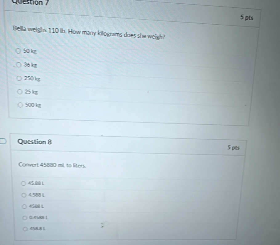 Question /
5 pts
Bella weighs 110 lb. How many kilograms does she weigh?
50 kg
36 kg
250 kg
25kg
500 kg
Question 8 5 pts
Convert 45880 mL to liters.
45.88 L
4.588 L
4588 L
04588 L
458.8 L