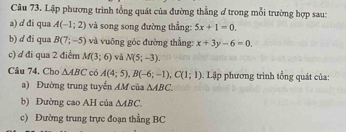 Lập phương trình tổng quát của đường thẳng ở trong mỗi trường hợp sau: 
a) d đi qua A(-1;2) và song song đường thắng: 5x+1=0. 
b) d đi qua B(7;-5) và vuông góc đường thắng: x+3y-6=0. 
c) d đi qua 2 điểm M(3;6) và N(5;-3). 
Câu 74. Cho △ ABC có A(4;5), B(-6;-1), C(1;1). Lập phương trình tổng quát của: 
a) Đường trung tuyến AM của △ ABC. 
b) Đường cao AH của △ ABC. 
c) Đường trung trực đoạn thẳng BC