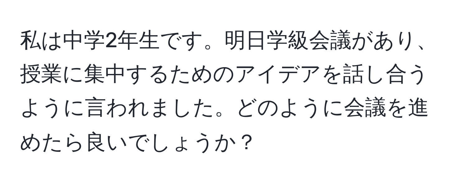 私は中学2年生です。明日学級会議があり、授業に集中するためのアイデアを話し合うように言われました。どのように会議を進めたら良いでしょうか？