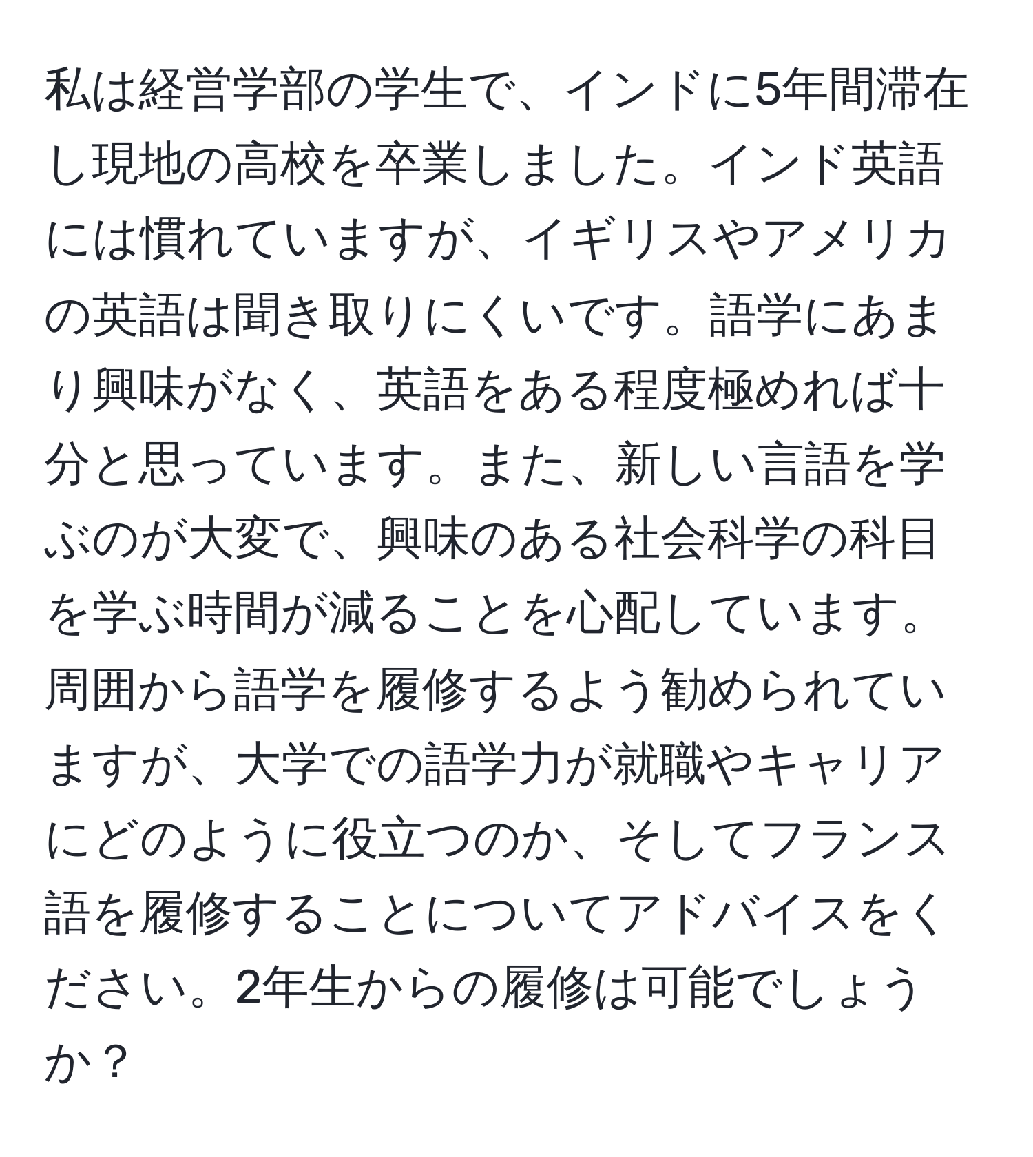私は経営学部の学生で、インドに5年間滞在し現地の高校を卒業しました。インド英語には慣れていますが、イギリスやアメリカの英語は聞き取りにくいです。語学にあまり興味がなく、英語をある程度極めれば十分と思っています。また、新しい言語を学ぶのが大変で、興味のある社会科学の科目を学ぶ時間が減ることを心配しています。周囲から語学を履修するよう勧められていますが、大学での語学力が就職やキャリアにどのように役立つのか、そしてフランス語を履修することについてアドバイスをください。2年生からの履修は可能でしょうか？