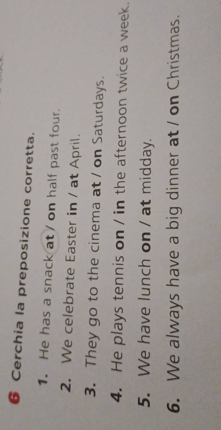 Cerchia la preposizione corretta. 
1. He has a snack at / on half past four. 
2. We celebrate Easter in / at April. 
3. They go to the cinema at / on Saturdays. 
4. He plays tennis on / in the afternoon twice a week. 
5. We have lunch on / at midday. 
6. We always have a big dinner at / on Christmas.