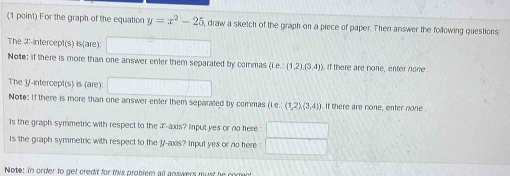 For the graph of the equation y=x^2-25 , draw a sketch of the graph on a piece of paper. Then answer the following questions: 
The x-intercept(s) is(are): □ 
Note: If there is more than one answer enter them separated by commas (i.e. (1,2),(3,4)). If there are none, enter none . 
The Y /-intercept(s) is (are): □ 
Note: If there is more than one answer enter them separated by commas (i.e.: (1,2),(3,4)). If there are none, enter none . 
Is the graph symmetric with respect to the T -axis? Input yes or no here : 
Is the graph symmetric with respect to the Y-axis? Input yes or no here : 
Note: In order to get credit for this problem all answers must he correct