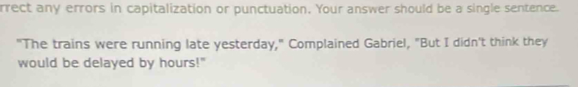 rrect any errors in capitalization or punctuation. Your answer should be a single sentence. 
"The trains were running late yesterday," Complained Gabriel, "But I didn't think they 
would be delayed by hours!"