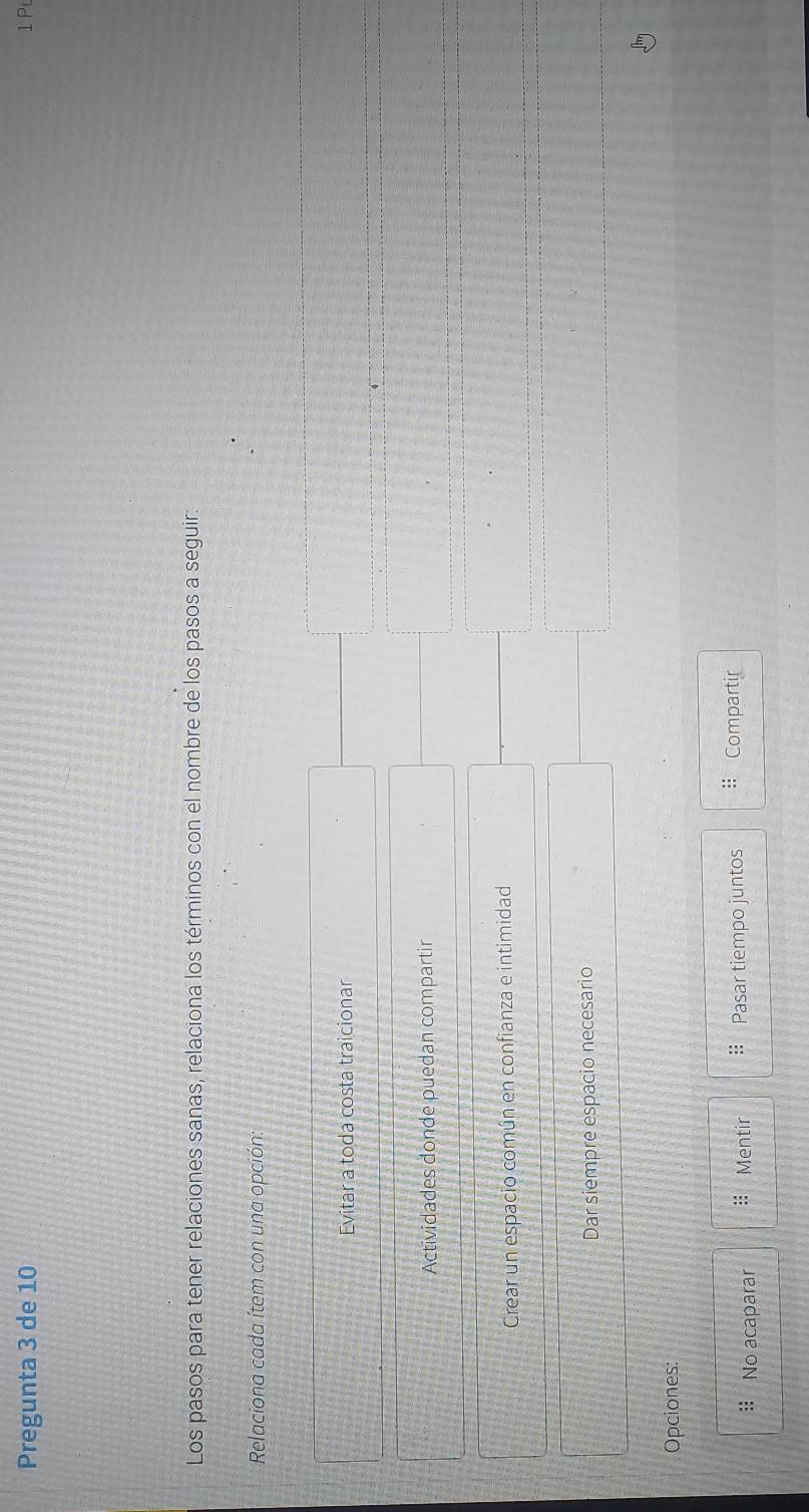 Pregunta 3 de 10 1 Pt
Los pasos para tener relaciones sanas, relaciona los términos con el nombre de los pasos a seguir:
Relaciona cada ítem con una opción:
Evitar a toda costa traicionar
Actividades donde puedan compartir
Crear un espacio común en confianza e intimidad
Dar siempre espacio necesario
Opciones:
No acaparar Mentir Pasar tiempo juntos # Compartir