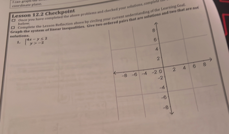 coordinate plane. I can graph t 
□ Once you have completed the above problems and checked your solutions, complete s 
Lesson 12.2 Checkpoint 
□ Complete the Lesson Reflection above by circling understanding of the Learning Goal 
Graph the system of linear inequalities. Give two utions and two that are not 
below 
solutions. 
L beginarrayl 4x-y≤ 2 y>-2endarray.