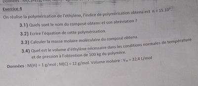 Donnces : 1one - 
Exercice 4 
On réalise la polymérisation de l'éthylène, l'indice de polymérisation obtenu est n=15.10^3. 
3.1) Quels sont le nom du composé obtenu et son abréviation ? 
3.2) Ecrire l'équation de cette polymérisation. 
3.3) Calculer la masse molaire moléculaire du composé obtenu. 
3.4) Quel est le volume d'éthylène nécessaire dans les conditions normales de température 
et de pression à l'obtention de 100 kg du polymère. 
Données : M(H)=1 g/mol; M(C)=12g/m ol. Volume molaire : V_m=22,4L /mol