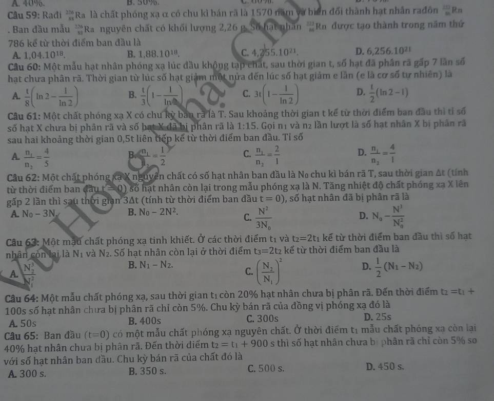 A. 40%. B. 50%
Câu 59: Radi _(88)^(276)Ra là chất phóng xạ α có chu kì bán rã là 1570 năm và biển đổi thành hạt nhân rađôn frac (23)^(23)Rn. Ban đầu mẫu _(52)^(326)Ra nguyên chất có khối lượng 2,26 g. Số hạt nhân  322/86 Rn được tạo thành trong năm thứ
786 kể từ thời điểm ban đầu là
A. 1,04.10^(18). B. 1,88.10^(18). C. 4,255.10^(21). D. 6,256.10^(21)
Câu 60: Một mẫu hạt nhân phóng xạ lúc đầu khộng tạp chất, sau thời gian t, số hạt đã phân rã gấp 7 lần số
hạt chưa phân rã. Thời gian từ lúc số hạt giảm một nửa đến lúc số hạt giảm e lần (e là cơ số tự nhiên) là
D.
A.  t/8 (ln 2- 1/ln 2 ) B.  t/3 (1-frac 1ln ) C. 3t(1- 1/ln 2 )  t/2 (ln 2-1)
Câu 61: Một chất phóng xạ X có chu kỳ ban rã là T. Sau khoảng thời gian t kể từ thời điểm ban đầu thì tỉ số
số hạt X chưa bị phân rã và số bạt X đã bị phân rã là 1:15. Gọi n1 và n_2 lần lượt là số hạt nhân X bị phân rã
sau hai khoảng thời gian 0,5t liên tiếp kế từ thời điểm ban đầu. Tỉ số
C.
D.
A. frac n_1n_2= 4/5  B=frac n_12= 1/2  frac n_1n_2= 2/1  frac n_1n_2= 4/1 
Câu 62: Một chất phóng xạ X nguyên chất có số hạt nhân ban đầu là No chu kì bán rã T, sau thời gian Δt (tính
từ thời điểm ban đầu r=0) số hạt nhân còn lại trong mẫu phóng xạ là N. Tăng nhiệt độ chất phóng xạ X lên
gấp 2 lần thì sau thời gran3△ t (tính từ thời điểm ban đầu t=0) , số hạt nhân đã bị phân rã là
A. N_0-3N_x B. N_0-2N^2.
C. frac N^23N_0 N_0-frac N^3(N_0)^2
D.
Câu 63: Một mạu chất phóng xạ tinh khiết. Ở các thời điểm t1 và t_2=2t_1 kể từ thời điểm ban đầu thì số hạt
nhân còn lai là N_1 và N_2.. Số hạt nhân còn lại ở thời điểm t_3=2t_2 kể từ thời điểm ban đầu là
A frac (N_2)^3(N_1)^2
B. N_1-N_2. D.  1/2 (N_1-N_2)
C. (frac N_2N_1)^2
Câu 64: Một mẫu chất phóng xạ, sau thời gian tỉ còn 20% hạt nhân chưa bị phân rã. Đến thời điểm t_2=t_1+
100s số hạt nhân chưa bị phân rã chỉ còn 5%. Chu kỳ bán rã của đồng vị phóng xạ đó là
A 50s B. 400s C. 300s D. 25s
Câu 65: Ban đầu (t=0) có một mẫu chất phóng xạ nguyên chất. Ở thời điểm t1 mẫu chất phóng xạ còn lại
40% hạt nhân chưa bị phân rã. Đến thời điểm t_2=t_1+900 s thì số hạt nhân chưa bị phân rã chỉ còn 5% so
với số hạt nhân ban đầu. Chu kỳ bán rã của chất đó là
A. 300 s. B. 350 s. C. 500 s. D. 450 s.