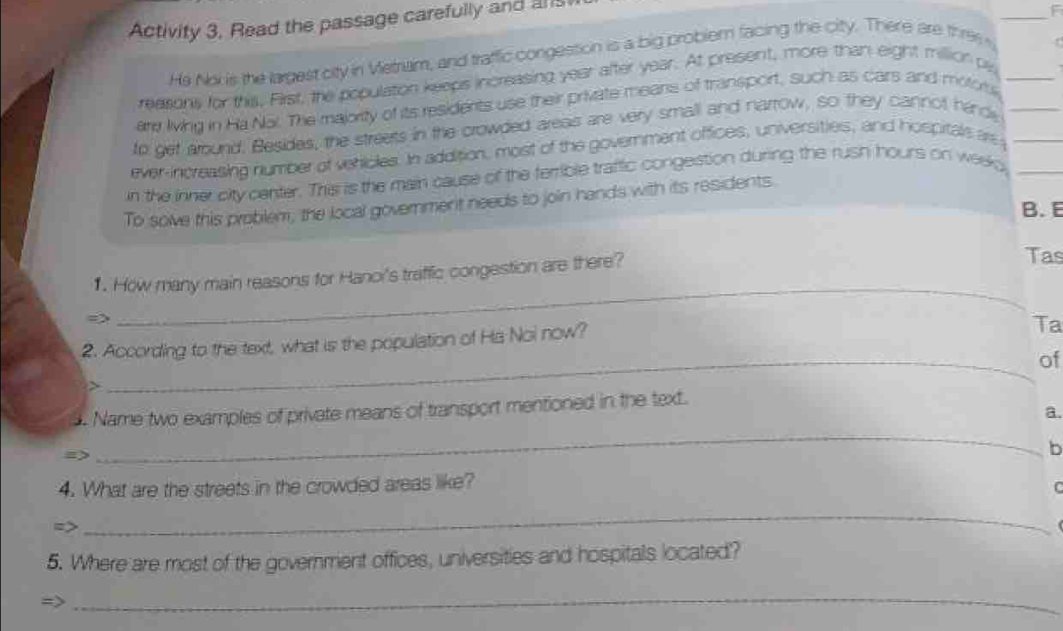 Activity 3, Read the passage carefully and a 
He Noi is the largest city in Vetriam, and traffic congestion is a big probler facing the city. There are thre 
reasons for this, First, the population keeps increasing year after year. At present, more than eight million pe 
are living in Ha Nai. The majority of its residents use their private means of transport, such as cars and motors_ 
to get around. Besides, the streets in the crowded areas are very small and narrow, so they cannot hindy 
ever-increasing number of vehicles. In addition, most of the government offices, universities, and hospitals are 
in the inner city center. This is the main cause of the ferrible traffic congestion during the rush hours on week 
To sove this problem, the local government needs to join hands with its residents. 
B. E 
1. How many main reasons for Hanoi's traffic congestion are there? 
Tas 
_ 
2. According to the text, what is the population of Ha Noi now? 
Ta 
_of 
. Name two examples of private means of transport mentioned in the text. 
a. 
_ 
b 
4. What are the streets in the crowded areas like? C 
_ 
5. Where are most of the government offices, universities and hospitals located'? 
_