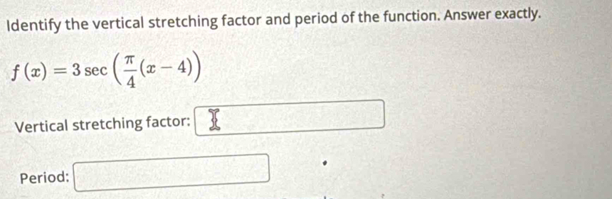 Identify the vertical stretching factor and period of the function. Answer exactly.
f(x)=3sec ( π /4 (x-4))
Vertical stretching factor: v=□
Period: □