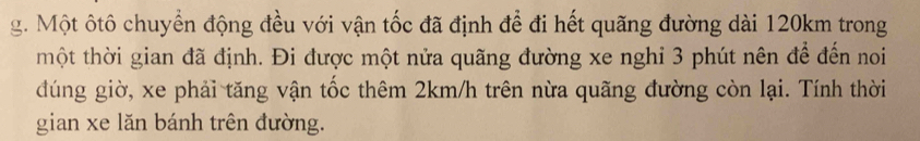 Một ôtô chuyển động đều với vận tốc đã định để đi hết quãng đường dài 120km trong 
thột thời gian đã định. Đi được một nửa quãng đường xe nghi 3 phút nên để đến noi 
đúng giờ, xe phải tăng vận tốc thêm 2km/h trên nừa quãng đường còn lại. Tính thời 
gian xe lăn bánh trên đường.