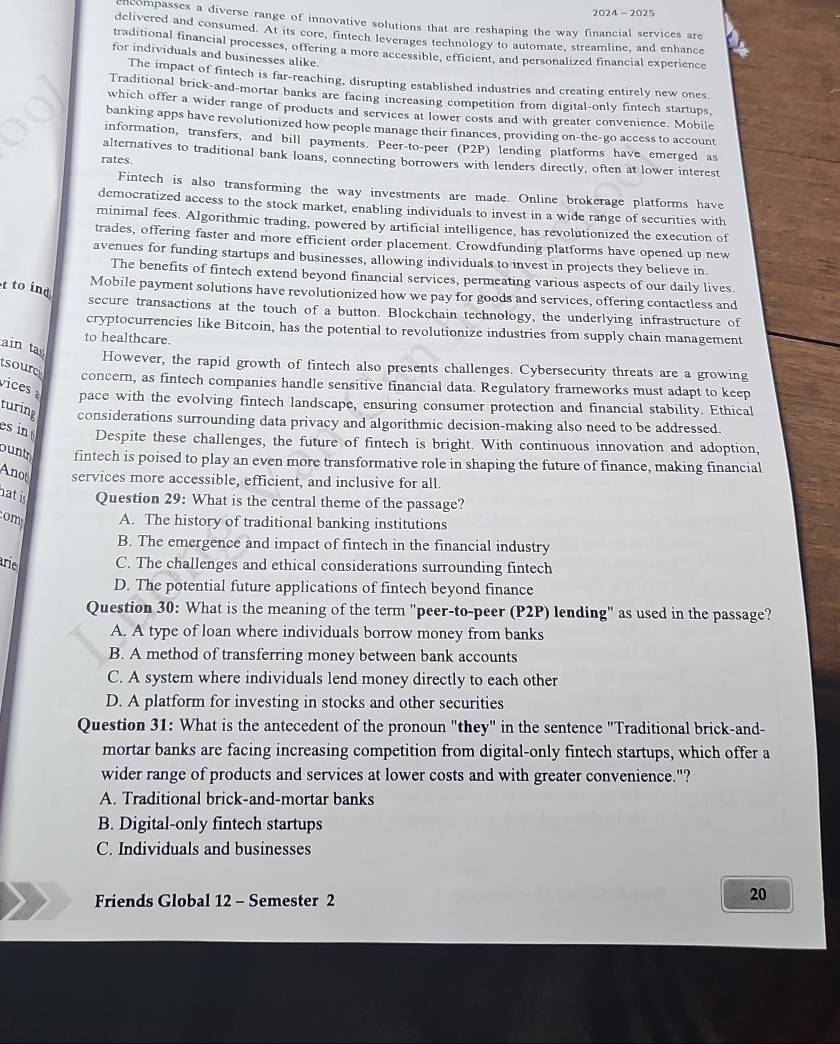 2024 - 2025
encompasses a diverse range of innovative solutions that are reshaping the way financial services are
delivered and consumed. At its core, fintech leverages technology to automate, streamline, and enhance
traditional financial processes, offering a more accessible, efficient, and personalized financial experience
for individuals and businesses alike.
The impact of fintech is far-reaching, disrupting established industries and creating entirely new ones
Traditional brick-and-mortar banks are facing increasing competition from digital-only fintech startups,
which offer a wider range of products and services at lower costs and with greater convenience. Mobile
banking apps have revolutionized how people manage their finances, providing on-the-go access to account
information, transfers, and bill payments. Peer-to-peer (P2P) lending platforms have emerged as
alternatives to traditional bank loans, connecting borrowers with lenders directly, often at lower interest
rates.
Fintech is also transforming the way investments are made. Online brokerage platforms have
democratized access to the stock market, enabling individuals to invest in a wide range of securities with
minimal fees. Algorithmic trading, powered by artificial intelligence, has revolutionized the execution of
trades, offering faster and more efficient order placement. Crowdfunding platforms have opened up new
avenues for funding startups and businesses, allowing individuals to invest in projects they believe in
The benefits of fintech extend beyond financial services, permeating various aspects of our daily lives
t to ind
Mobile payment solutions have revolutionized how we pay for goods and services, offering contactless and
secure transactions at the touch of a button. Blockchain technology, the underlying infrastructure of
cryptocurrencies like Bitcoin, has the potential to revolutionize industries from supply chain management
to healthcare.
ain ta
However, the rapid growth of fintech also presents challenges. Cybersecurity threats are a growing
sourc
concern, as fintech companies handle sensitive financial data. Regulatory frameworks must adapt to keep
vices pace with the evolving fintech landscape, ensuring consumer protection and financial stability. Ethical
turing considerations surrounding data privacy and algorithmic decision-making also need to be addressed.
es in Despite these challenges, the future of fintech is bright. With continuous innovation and adoption,
ount fintech is poised to play an even more transformative role in shaping the future of finance, making financial
Anot services more accessible, efficient, and inclusive for all.
hat is Question 29: What is the central theme of the passage?
om A. The history of traditional banking institutions
B. The emergence and impact of fintech in the financial industry
arie C. The challenges and ethical considerations surrounding fintech
D. The potential future applications of fintech beyond finance
Question 30: What is the meaning of the term "peer-to-peer (P2P) lending" as used in the passage?
A. A type of loan where individuals borrow money from banks
B. A method of transferring money between bank accounts
C. A system where individuals lend money directly to each other
D. A platform for investing in stocks and other securities
Question 31: What is the antecedent of the pronoun "they" in the sentence "Traditional brick-and-
mortar banks are facing increasing competition from digital-only fintech startups, which offer a
wider range of products and services at lower costs and with greater convenience."?
A. Traditional brick-and-mortar banks
B. Digital-only fintech startups
C. Individuals and businesses
Friends Global 12 - Semester 2
20