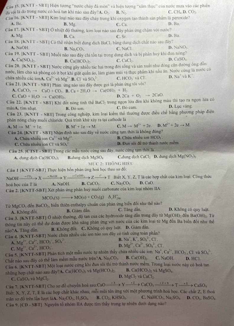 [KNTT - SBT] Hiện tượng “nước chảy đá mòn” và hiện tượng “xâm thực” của nước mưa vào các phiến
C.
đáà vôi là do trong nước có hoà tan khí nào sau đây?A. O_2. B. N_2- CH_4.D.CO_2.
Câu 16. [KNTT - SBT] Kim loại nào sau đây cháy trong khi oxygen tạo thành sản phẩm là peroxide?
A. Bc. B. Mg C. Ca. D. Ba.
Câu 17. [KNTT - SBT] Ở nhiệt độ thường, kim loại nào sau đây phản ứng chậm với nước?
A. Mg. B. Ca. C. Sr. D. Ba.
Câu 18. [KNTT - SBT] Có thể nhận biết dung dịch BaCl_2 bằng dung dịch chất nào sau đây?
A. NaOH. C. NaCl.
B. Na_2CO_3.
D. NaNO_3-
Câu 19. [KNTT - SBT] Muối nào sau đây chỉ tồn tại trong dung dịch và bị phân huỷ khi đun nóng?
A. Ca(NO_3)_2. B. Ca(HCO_3)_2. C. CaCl_2
D. CaSO_4.
Câu 20. |KN sqrt(11) - SBT| Nước cứng gây nhiều tác hại trong đời sống và sản xuất như đóng cặn đường ống dẫn
nước, làm cho xà phòng có ít bọt khi giặt quần áo, làm giảm mùi vị thực phẩm khi nấu ăn. Nước cứng là nước có
chứa nhiều các ionA. Ca^(2+) và Mg^(2+).B. C] và SO_4^((2-), C. HCO T và Cl. D. Na^+) và K
Câu 21. [KNTT - SBT] Phản ứng nào sau đây được gọi là phản ứng tôi vôi?
A. CaCO_3to CaO+CO_2.B.Ca+2H_2Oto Ca(OH)_2+H_2.
C. CaO+H_2Oto Ca(OH)_2 D. 2Ca+O_2to 2CaO.
Câu 22. [KNTT - SBT] Khi đốt nóng tinh thể BaCl_2 trong ngọn lửa đèn khí không màu thì tạo ra ngọn lửa có
màuA. tím nhạt B. Đỏ son, C. Đô cam. D. Lục vàng.
Câu 23. [KNTT - SBT] Trong công nghiệp, kim loại kiềm thổ thường được điều chế bằng phương pháp điện
phân nóng chảy muối chloride. Quá trình khử xảy ra tại cathode là
A. Mto M^++1e. B. M^++Ieto M. C. Mto M^(2+)+2e. D. M^(2+)+2eto M.
Câu 24. [KNTT - SBT] Nhận định nào sau đây về nước cứng tạm thời là không đúng?
A. Chứa nhiều ion Ca^(2+) và Mg^(2+). B. Chứa nhiều ion HCO_3^(-
C. Chứa nhiều ion Cl và SO_4^(2-) D. Đun sối để trở thành nước mềm.
Câu 25. CTS T - SBTJ Trong các mẫu nước cứng sau đây, nước cứng tạm thời là
A. dung dịch Ca(HCO_3))_2 B.dung dịch MgSO_4 C.dung dịch CaCl_2 D. dung dich Mg(NO_3)_2
M∪ C2: Thông hiéu
Câu [KNTT-SBT] ] Thực hiện bốn phản ứng hoá học theo sơ đồ:
NaOH xrightarrow +CO_2Xxrightarrow +NaOHYxrightarrow +Ca(OH)_2Zxrightarrow i'T T Biết X, Y, Z, T là các hợp chất của kim loại. Công thức
hoá học của T là A. NaOH. B. CaCO_3. C. Na_2CO_3. D. CaC
Câu 2. [KNTT-SBT] Xét phản ứng phân huỷ muối carbonate của kim loại nhóm IIA:
MCO_3(s)to MO(s)+CO_2(g)△ _1H_(298)°
Từ MgCO_3 đến BaCO_3 biến thiên enthalpy chuẩn của phản ứng biến đổi như thhat e nảo?
A. Không đổi. B. Giảm dẫn. C. Tăng dần. D. Không có quy luật.
Câu 3. [KNTT-SBT] Ở nhiệt thường, độ tan của các hydroxide tăng dẫn trong dãy từ Mg(OH)_2 đến Ba(OH)_2. Từ
thông tin này có thể dự đoán được khá năng phăn ứng với nước của các kim loại từ Mg đến Ba biến đồi như thế
nảo?A. Tăng dần. B. Không đồi. C. Không có quy luật. D. Giảm dần.
Câu 4. [KNTT-SBT] Nước chứa nhiều các ion nào sau đây có tính cứng toàn phần?
A. Mg^(2+),Ca^(2+),HCO_3^(-,SO_4^(2-). B. Na^+),K^+,SO_4^((2-) , Cl
C. Mg^2+),Ca^(2+),HCO_3 D. Mg^(2+),Ca^(2+),SO_4^((2-),Cl^-).
Câu 5. [KNTT-SBT] Phân tích một mẫu nước tự nhiên thấy chứa nhiều các ion: Na^+,Ca^(2+),HCO_3 , Cl và SO_4^((2-).
Chất nào sau đây có thể làm mềm mẫu nước trên?A. Na_2)CO_3. B. Ca(OH)_2. C. NaOH. D. HC1.
Câu 6. [KNTT-SBT] Một loại nước cứng khi đun sôi thì trở thành nước mềm. Trong loại nước này có hoà tan
những hợp chất nào sau đây?A. Ca(HCO_3)_2 và Mg(HCO_3)_2 B. Ca(HCO_3)_2 và MgSO.
C. CaSO_4 và MgCl_2. D. MgCl_2 và CaCl_2.
Câu 7. [KNTT-SBT] Cho sơ đồ chuyển hoá sau: :CaOxrightarrow +xYxrightarrow +zCaCO_3xrightarrow +z+xTxrightarrow +ECaSO_4
Biết: X, Y, Z, T, E là các hợp chất khác nhau; mỗi mũi tên ứng với một phương trình hoá học. Các chất Z, E thoả
mãn sơ đồ trên lần lượt làA. Na_2CO_3,H_2SO_4. B. CO_2,KHSO_4. C. NaHCO_3,Na_2SO_4. D. CO_2,BaSO_4.
Câu 9. [CD - SBT] Nguyên tổ nhóm IIA được tìm thấy trong tự nhiên đưới dạng nào?