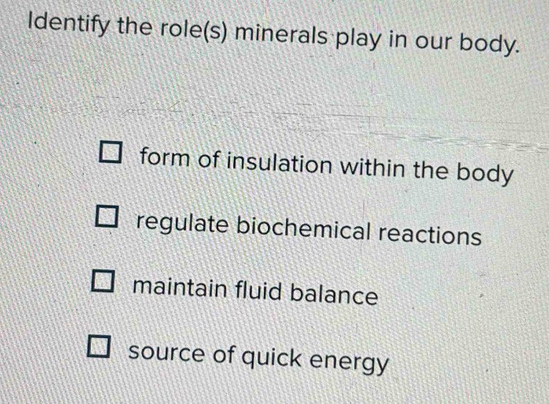 Identify the role(s) minerals play in our body.
form of insulation within the body
regulate biochemical reactions
maintain fluid balance
source of quick energy