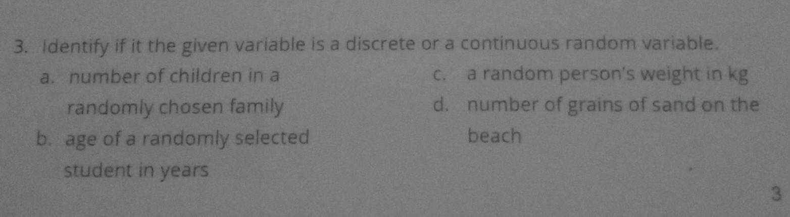 Identify if it the given variable is a discrete or a continuous random variable.
a. number of children in a c. a random person’s weight in kg
randomly chosen family d. number of grains of sand on the
b. age of a randomly selected beach
student in years
3