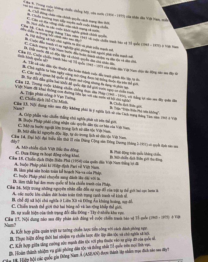 Trong cuộc kháng chiến chống Mỹ, cứu nước (1954-1975) của nhân dân Việt Nam, miền
vai trò nào sau đây? A. Chỗ đứng chân của chính quyền cách mạng lâm thời.
B. Chiến trường trực tiếp xuyển suốt cuộc kháng chiến.
C. Căn cử địa vững chắc của cách mạng cả nước.
D. Nơi diễn ra các cuộc khởi nghĩa giành chính quyên,
đều diễn ra trong bởi cảnh nào sau đây?
Cầu 10, Cách mạng tháng Tâm năm 1945 và cuộc chiến tranh bảo vệ Tổ quốc (1945-1975)b Việt Nam
A. Hệ thống xã hội chủ nghĩa ra đời và phát triển mạnh mô
B. Cuộc đầu tranh vì sự nghiệp giải phóng loài người phát triển mạnh mề
C. Cách mạng Việt Nam bước đầu hoàn thành nhiệm vụ dân tộc và dân chủ
D. Đất nước đã có độc lập và chính quyền dân chủ nhân dân.
Câu 11. Cuộc chiến tranh bảo vệ Tổ quốc 1945-1975 5 của nhân dân Việt Nam chịu tác động nào sau đây từ
tình hình quốc tế? A. Tất cả các dân tộc thuộc địa hoàn thành cuộc đầu tranh giành độc lập, tự do.
B. Chủ nghĩa tư bản ngày cảng mở rộng được hệ thống thuộc địa trên thể giới.
C. Các mối quan hệ quốc tế được mở rộng nhưng đa dạng và phức tạp.
D. Sự đổi đầu giữa hai khối đế quốc đặt thế giới trước nguy cơ chiến tranh.
Câu 12. Trong cuộc kháng chiến chống thực dân Pháp (1945 -195 (4), với thắng lợi nào sau đây quân dân
A. Trận phản công ở Vạn Tường.
C. Chiến dịch Hồ Chí Minh.
Việt Nam đã khai thông con đường liên lạc với các nước xã hội chủ nghĩa? B Chiến dịch Biên giới.  D. Trận 'Điện Biên Phủ trên không”'.
Nam?
Câu 13. Nội dung nào sau đây không phải là ý nghĩa lịch sử của Cách mạng tháng Tâm năm 1945 ở Việt
A. Góp phần vào chiến thắng chủ nghĩa phát xít trên thế giới.
B Buộc Pháp phải công nhận các quyền dân tộc cơ bản của Việt Nam.
C. Mở ra bước ngoặt lớn trong lịch sử dân tộc Việt Nam.
D. Mở đầu ki nguyên độc lập, tự do trong lịch sử dân tộc Việt Nam.
đây?
Câu 14. Đại hội đại biểu lần thứ II của Đảng Cộng sản Đông Dương (tháng 2-1951) có quyết định nào sau
A. Mở chiến dịch Việt Bắc thu đông. B. Phát động toàn quốc kháng chiến.
C. Đưa Đảng ra hoạt động công khai.  D. Mỡ chiến dịch Biên giới thu động.
Câu 15. Chiến dịch Điện Biên Phủ (1954) của quân dân Việt Nam thắng lợi đã
A. buộc Pháp phải kí Hiệp định Pari về Việt Nam.
B. làm phá sản hoàn toàn kế hoạch Na-va của Pháp,
C. buộc Pháp phải chuyển sang đánh lâu dài với ta.
D. làm thất bại âm mưu quốc tế hóa chiến tranh của Pháp.
Câu 16. Một trong những nguyên nhân dẫn đến sự sụp đồ của trật tự thể giới hai cực Ianta là
A. các nước lớn chấm dứt hoàn toàn tình trạng cạnh tranh về kinh tế.
B. chế độ xã hội chủ nghĩa ở Liên Xô và Đông Âu khủng hoàng, sụp đồ.
C. Chiến tranh thế giới thứ hai bùng nổ và lan rộng khắp thế giới.
D. sự xuất hiện của tình trạng đối đầu Đông - Tây ở nhiều khu vực,
Câu 17. Nội dung nào sau đây phản ánh đúng về cuộc chiến tranh bảo vệ Tổ quốc ( 1945-1975 ) ở Việt
Nam?
A. Kết hợp giữa quán triệt tư tưởng chiến lược tiến công với cách đánh phòng ngự.
B. Thực hiện đồng thời hai nhiệm vụ chiến lược độc lập dân tộc và chủ nghĩa xã hội,
C. Kết hợp giữa tăng cường sức mạnh dân tộc với phụ thuộc vào sự giúp đỡ của quốc tế,
D. Hoàn thành nhiệm vụ giải phóng dân tộc và thống nhất Tổ quốc trên mọi lĩnh vực.
in 18. Hiệp hội các quốc gia Đông Nam Á (ASEAN) được thành lập nhằm mục đích nào sau đây?