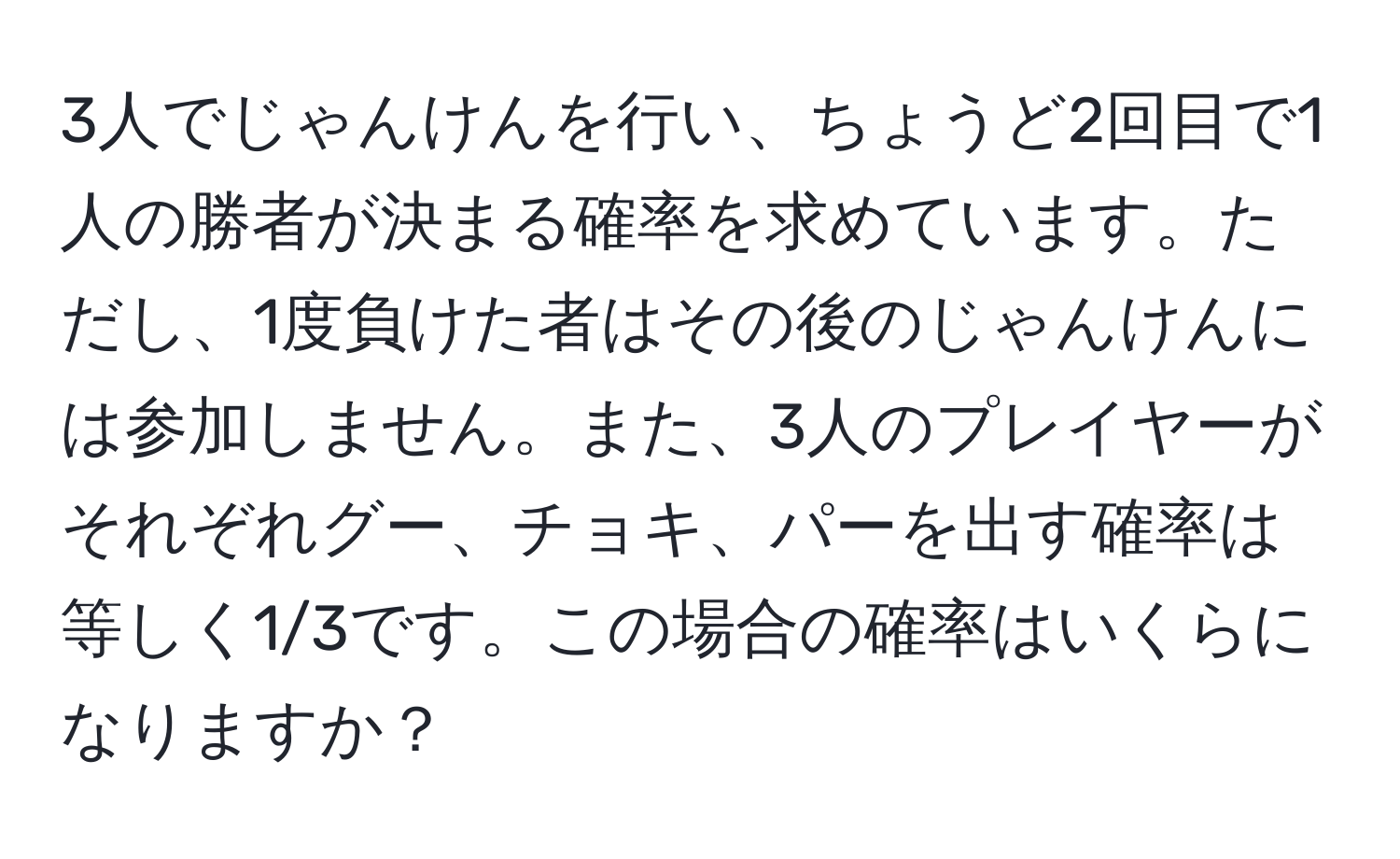 3人でじゃんけんを行い、ちょうど2回目で1人の勝者が決まる確率を求めています。ただし、1度負けた者はその後のじゃんけんには参加しません。また、3人のプレイヤーがそれぞれグー、チョキ、パーを出す確率は等しく1/3です。この場合の確率はいくらになりますか？