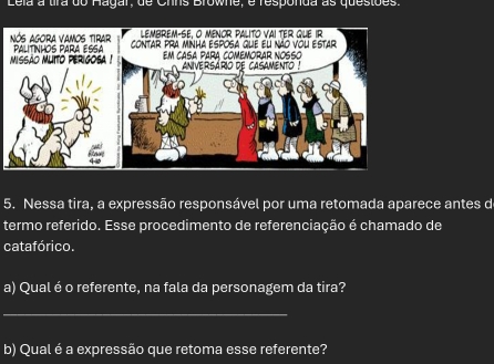 Lela a ura do Hagar, de Crins Browne, é responda as questões. 
NÓS AGora VAMOs TIRAr lembrem-se, o meNor palito vai ter que ir 
missão mlito perigosa ! PALITNHOS PARA ESSA contar pra minha esposa que el não vou estar 
Em casa para comemorar Nosso aniversario de casamento ! 
5. Nessa tira, a expressão responsável por uma retomada aparece antes d 
termo referido. Esse procedimento de referenciação é chamado de 
catafórico. 
a) Qual é o referente, na fala da personagem da tira? 
_ 
b) Qual é a expressão que retoma esse referente?