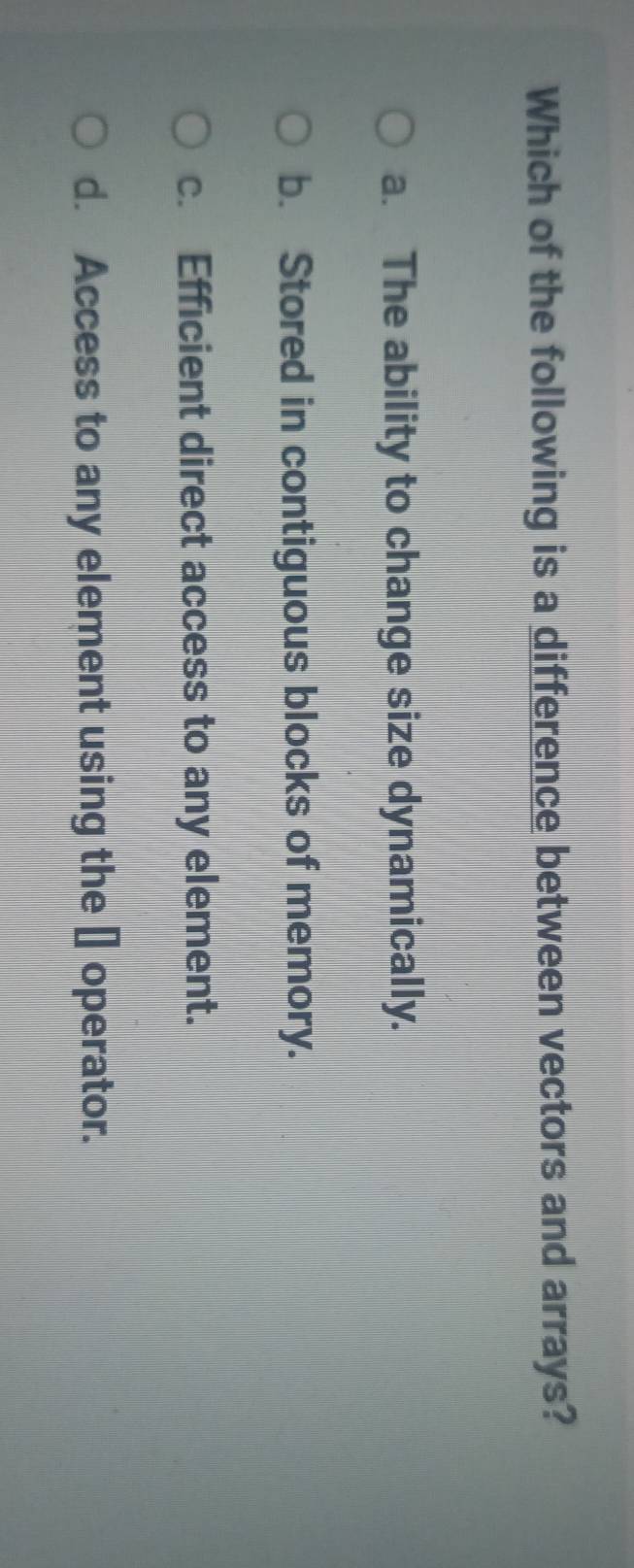 Which of the following is a difference between vectors and arrays?
a. The ability to change size dynamically.
b. Stored in contiguous blocks of memory.
c. Efficient direct access to any element.
d. Access to any element using the [] operator.