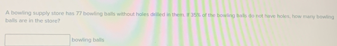 A bowling supply store has 77 bowling balls without holes drilled in them. If 35% of the bowling balls do not have holes, how many bowling
balls are in the store?
bowling balls