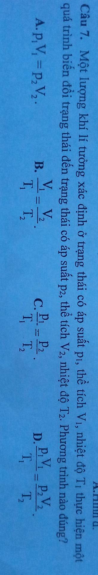 Hnn a.
Câu 7. Một lượng khí lí tưởng xác định ở trạng thái có áp suất p1, thể tích V_1 , nhiệt độ T_1 thực hiện một
quá trình biến đổi trạng thái đến trạng thái có áp suất p2, thể tích V_2, , nhiệt độ T_2. Phương trình nào đúng?
A. p_1V_1=p_2V_2. B. frac V_1T_1=frac V_2T_2.
C. frac p_1T_1=frac p_2T_2. frac p_1V_1T_1=frac p_2V_2T_2. 
D.