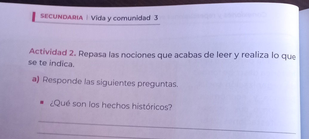 SECUNDARIA | Vida y comunidad 3 
Actividad 2. Repasa las nociones que acabas de leer y realiza lo que 
se te indica. 
a) Responde las siguientes preguntas. 
¿Qué son los hechos históricos? 
_ 
_