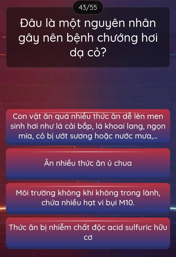 43/55
Đâu là một nguyên nhân
gây nên bệnh chướng hơi
dạ cỏ?
Con vật ăn quá nhiều thức ăn dễ lên men
sinh hơi như lá cải bắp, lá khoai lang, ngọn
mía, cỏ bị ướt sương hoặc nước mưa,...
Ăn nhiều thức ăn ủ chua
Môi trường không khí không trong lành,
chứa nhiều hạt vi bụi M10.
Thức ăn bị nhiễm chất độc acid sulfuric hữu