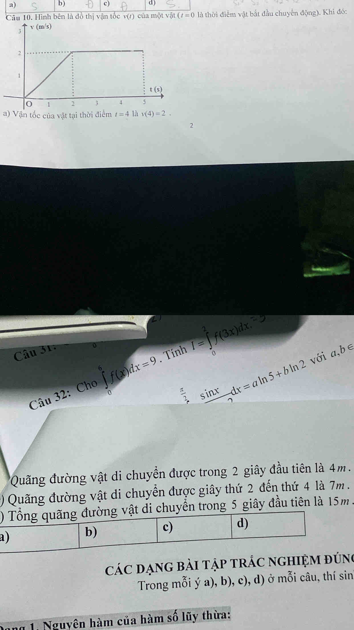 Hình bên là đồ thị vận tốc v(t) của một vật (t=0 điểm vật bắt đầu chuyển động). Khi đó:
a) Vận tốc của vật tại thời điểm t=4 là v(4)=2. 
2
Câu 31
o
Câu 32: Cho ∈tlimits _0^(6f(x)dx=9. Tính I=∈tlimits _0^2f(3x)dx. 
với a,b∈
frac π)2 ssin xdx=aln 5+bln 2
Quãng đường vật di chuyển được trong 2 giây đầu tiên là 4m.
() Quãng đường vật di chuyển được giây thứ 2 đến thứ 4 là 7m.
) Tổng quãng đường vật di chuyển trong 5 giây đầu tiên là 15m.
a )
b)
c)
d)
các đạnG bài tập trắc nghiệm đúng
Trong mỗi ý a), b), c), d) ở mỗi câu, thí sin
1. Nguyên hàm của hàm số lũy thừa:
