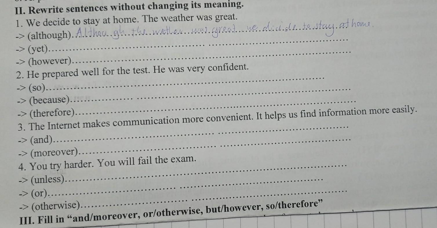 Rewrite sentences without changing its meaning. 
_ 
1. We decide to stay at home. The weather was great. 
_ 
> (although) 
(yet) 
-> (however) 
_ 
_ 
2. He prepared well for the test. He was very confident. 
(so) 
(because)_ 
_ 
-> (therefore) 
_ 
3. The Internet makes communication more convenient. It helps us find information more easily. 
-> (and)_ 
-> (moreover) 
4. You try harder. You will fail the exam. 
_ 
-> (unless) 
-> (or) 
-> (otherwise) 
III. Fill in “and/moreover, or/otherwise, but/however, so/therefore”