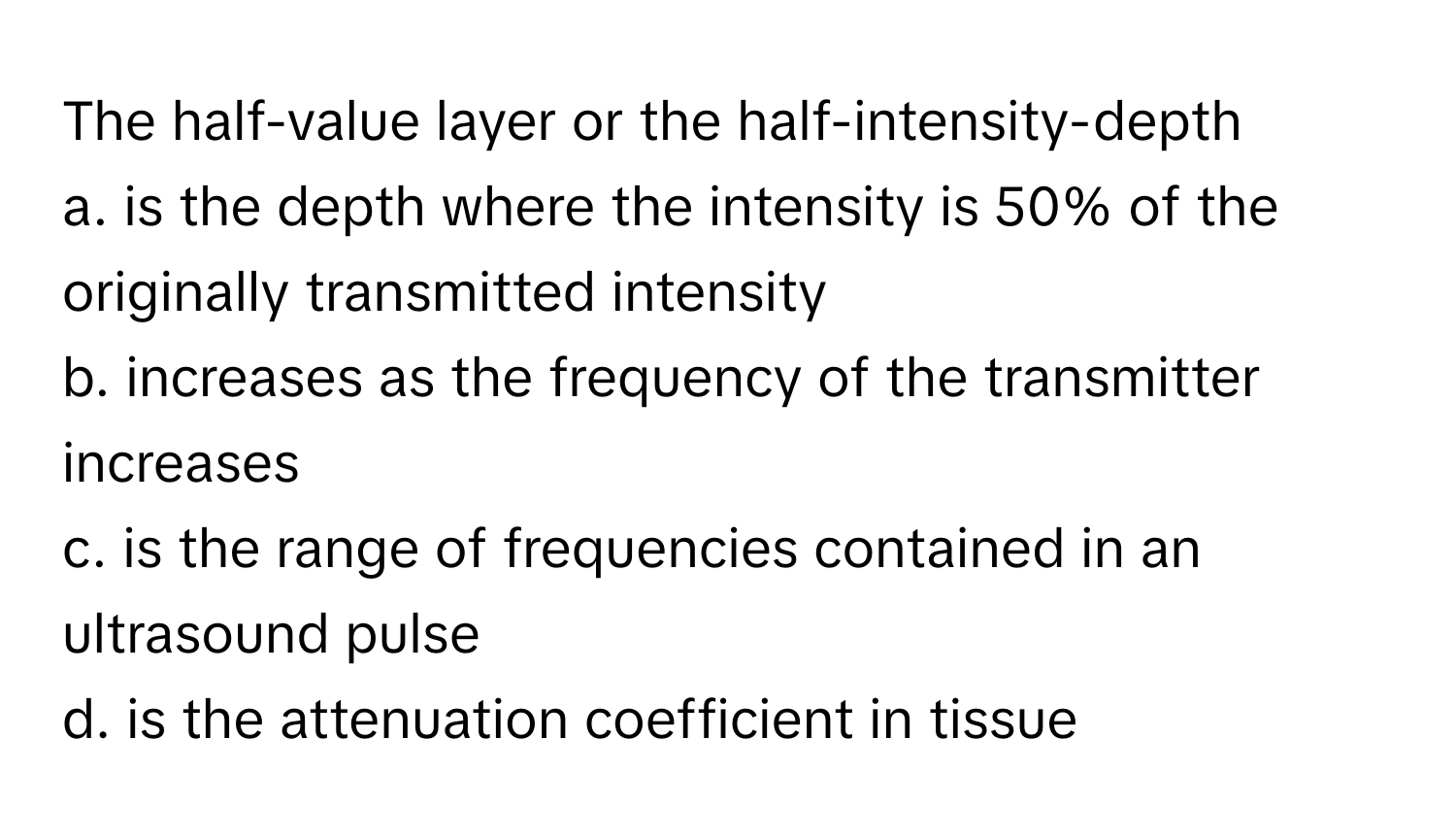 The half-value layer or the half-intensity-depth
a. is the depth where the intensity is 50% of the originally transmitted intensity
b. increases as the frequency of the transmitter increases
c. is the range of frequencies contained in an ultrasound pulse
d. is the attenuation coefficient in tissue