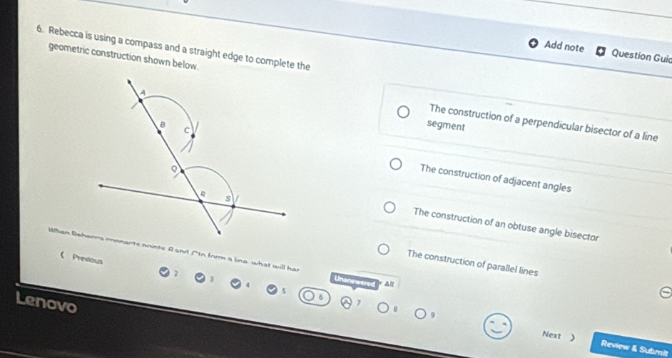 Rebecca is using a compass and a straight edge to complete the
Add note Question Guic
geometric construction shown below.
A
The construction of a perpendicular bisector of a line
B segment
C
The construction of adjacent angles
R s
The construction of an obtuse angle bisector
Whan Bahanna connarte nninte Rand Cto form a lina what will her Unanswered All
 Previous
The construction of parallel lines
Lenovo
Next ) Review & Submit