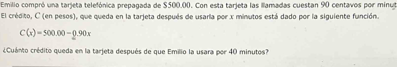 Emilio compró una tarjeta telefónica prepagada de $500.00. Con esta tarjeta las Ilamadas cuestan 90 centavos por minut 
El crédito, C (en pesos), que queda en la tarjeta después de usarla por x minutos está dado por la siguiente función.
C(x)=500.00-0.90x
¿Cuánto crédito queda en la tarjeta después de que Emilio la usara por 40 minutos?