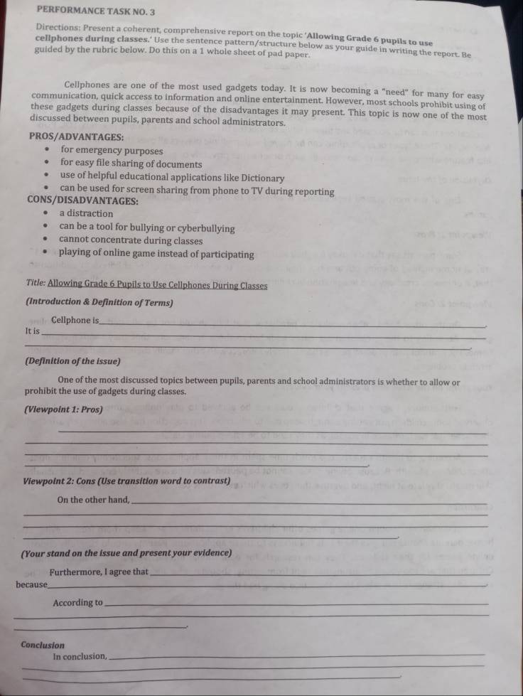 PERFORMANCE TASK NO. 3
Directions: Present a coherent, comprehensive report on the topic ‘Allowing Grade 6 pupils to use
cellphones during classes.’ Use the sentence pattern/structure below as your guide in writing the report. Be
guided by the rubric below. Do this on a 1 whole sheet of pad paper.
Cellphones are one of the most used gadgets today. It is now becoming a "need" for many for easy
communication, quick access to information and online entertainment. However, most schools prohibit using of
these gadgets during classes because of the disadvantages it may present. This topic is now one of the most
discussed between pupils, parents and school administrators.
PROS/ADVANTAGES:
for emergency purposes
for easy file sharing of documents
use of helpful educational applications like Dictionary
can be used for screen sharing from phone to TV during reporting
CONS/DISADVANTAGES:
a distraction
can be a tool for bullying or cyberbullying
cannot concentrate during classes
playing of online game instead of participating
Title: Allowing Grade 6 Pupils to Use Cellphones During Classes
(Introduction & Definition of Terms)
Cellphone is_
It is
_
_
(Definition of the issue)
One of the most discussed topics between pupils, parents and school administrators is whether to allow or
prohibit the use of gadgets during classes.
(Viewpoint 1: Pros)
_
_
_
_
Viewpoint 2: Cons (Use transition word to contrast)
On the other hand,_
_
_
_
(Your stand on the issue and present your evidence)
Furthermore, I agree that_
because_
According to_
_
_,.
Conclusion
In conclusion,
_
_
_