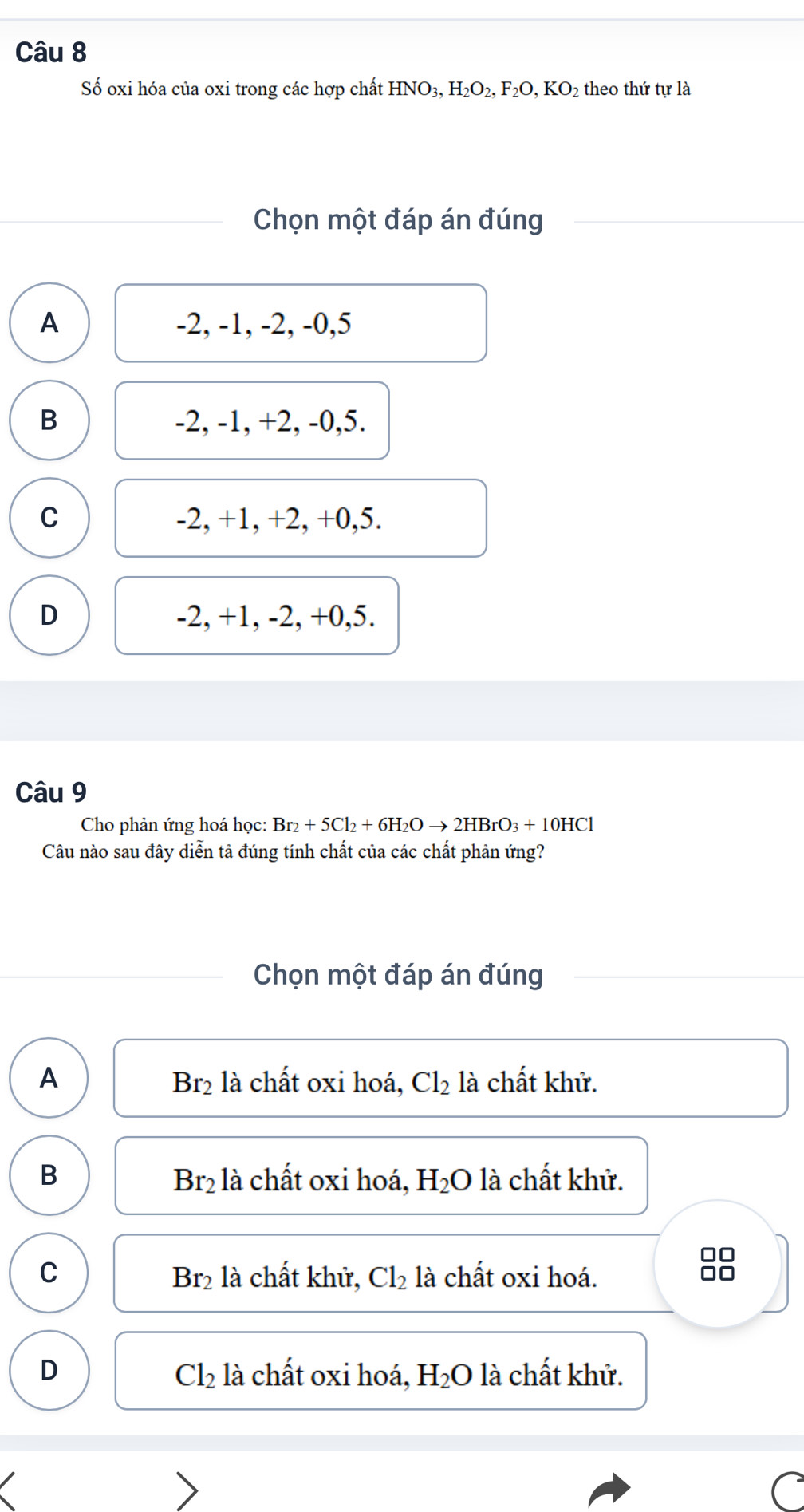 Số oxi hóa của oxi trong các hợp chất HNO_3, H_2O_2, F_2O, KO_2 theo thứ tự là
Chọn một đáp án đúng
A -2, -1, -2, -0, 5
B -2, -1, +2, -0, 5.
C -2, +1, +2, +0, 5.
D -2, +1, -2, +0, 5.
Câu 9
Cho phản ứng hoá học: Br_2+5Cl_2+6H_2Oto 2HBrO_3+10HCl
Câu nào sau đây diễn tả đúng tính chất của các chất phản ứng?
Chọn một đáp án đúng
A là chất oxi hoá, Cl_2 là chất khử.
Br_2
B là chất oxi hoá, H_2O là chất khử.
Br_2
C : là chất khử, Cl_2 là chất oxi hoá.
88
B1°
D là chất oxi hoá, H_2O là chất khử.
Cl_2