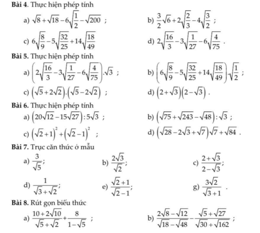 Thực hiện phép tính
a) sqrt(8)+sqrt(18)-6sqrt(frac 1)2-sqrt(200);  3/2 sqrt(6)+2sqrt(frac 2)3-4sqrt(frac 3)2;
b)
c) 6sqrt(frac 8)9-5sqrt(frac 32)25+14sqrt(frac 18)49 2sqrt(frac 16)3-3sqrt(frac 1)27-6sqrt(frac 4)75.
d)
Bài 5. Thực hiện phép tính
a) (2sqrt(frac 16)3-3sqrt(frac 1)27-6sqrt(frac 4)75)· sqrt(3); b) (6sqrt(frac 8)9-5sqrt(frac 32)25+14sqrt(frac 18)49)sqrt(frac 1)2;
c) (sqrt(5)+2sqrt(2))· (sqrt(5)-2sqrt(2)); d) (2+sqrt(3))(2-sqrt(3)).
Bài 6. Thực hiện phép tính
a) (20sqrt(12)-15sqrt(27)):5sqrt(3); b) (sqrt(75)+sqrt(243)-sqrt(48)):sqrt(3);
d)
c) (sqrt(2)+1)^2+(sqrt(2)-1)^2; (sqrt(28)-2sqrt(3)+sqrt(7))sqrt(7)+sqrt(84).
Bài 7. Trục căn thức ở mẫu
a)  3/sqrt(5)   2sqrt(3)/sqrt(2) ; c)  (2+sqrt(3))/2-sqrt(3) ;
b)
d)  1/sqrt(3)+sqrt(2) ;  (sqrt(2)+1)/sqrt(2)-1 ;  3sqrt(2)/sqrt(3)+1 .
e)
g)
Bài 8. Rút gọn biểu thức
a)  (10+2sqrt(10))/sqrt(5)+sqrt(2) + 8/1-sqrt(5) ; b)  (2sqrt(8)-sqrt(12))/sqrt(18)-sqrt(48) - (sqrt(5)+sqrt(27))/sqrt(30)+sqrt(162) ;