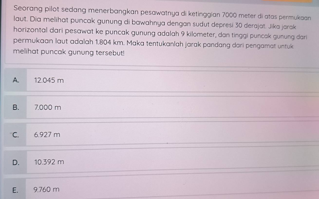 Seorang pilot sedang menerbangkan pesawatnya di ketinggian 7000 meter di atas permukaan
laut. Dia melihat puncak gunung di bawahnya dengan sudut depresi 30 derajat. Jika jarak
horizontal dari pesawat ke puncak gunung adalah 9 kilometer, dan tinggi puncak gunung dari
permukaan laut adalah 1.804 km. Maka tentukanlah jarak pandang dari pengamat untuk
melihat puncak gunung tersebut!
A. 12.045 m
B. 7.000 m
C. 6.927 m
D. 10.392 m
E. 9.760 m