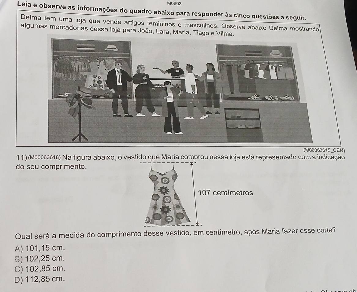 M0603
Leia e observe as informações do quadro abaixo para responder às cinco questões a seguir.
Delma tem uma loja que vende artigos femininos e masculinos. Observe abaixo Delma mostrando
algumas mercadorias dessa loja para João, Lara, Maria, Tiago e Vilma.
(M00063615_CEN)
11 ) (M00063618) Na figura abaixo, o vestido que Maria comprou nessa loja está representado com a indicação
do seu comprimento.
Qual será a medida do comprimento desse vestido, em centímetro, após Maria fazer esse corte?
A) 101,15 cm.
B) 102,25 cm.
C) 102,85 cm.
D) 112,85 cm.