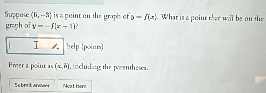 Suppose (6,-3) is a point on the graph of y=f(x). What is a point that will be on the 
graph of y=-f(x+1) ? 
I help (points) 
Enter a point as (a,b) , including the parentheses. 
Submit answer Next item