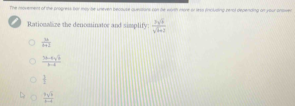 The movement of the progress bar may be uneven because questions can be worth more or less (including zero) depending on your answer.
Rationalize the denominator and simplify:  3sqrt(b)/sqrt(b)+2 
 3b/b+2 
 (3b-6sqrt(b))/b-4 
 3/2 
 9sqrt(b)/b-4 