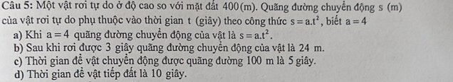 Một vật rơi tự do ở độ cao so với mặt đất 400(m). Quãng đường chuyển động s (m) 
của vật rơi tự do phụ thuộc vào thời gian t (giây) theo công thức s=a.t^2 , biết a=4
a) Khi a=4 quãng đường chuyển động của vật là s=a.t^2. 
b) Sau khi rơi được 3 giây quãng đường chuyển động của vật là 24 m. 
c) Thời gian đề vật chuyển động được quãng đường 100 m là 5 giây. 
d) Thời gian đễ vật tiếp đất là 10 giây.