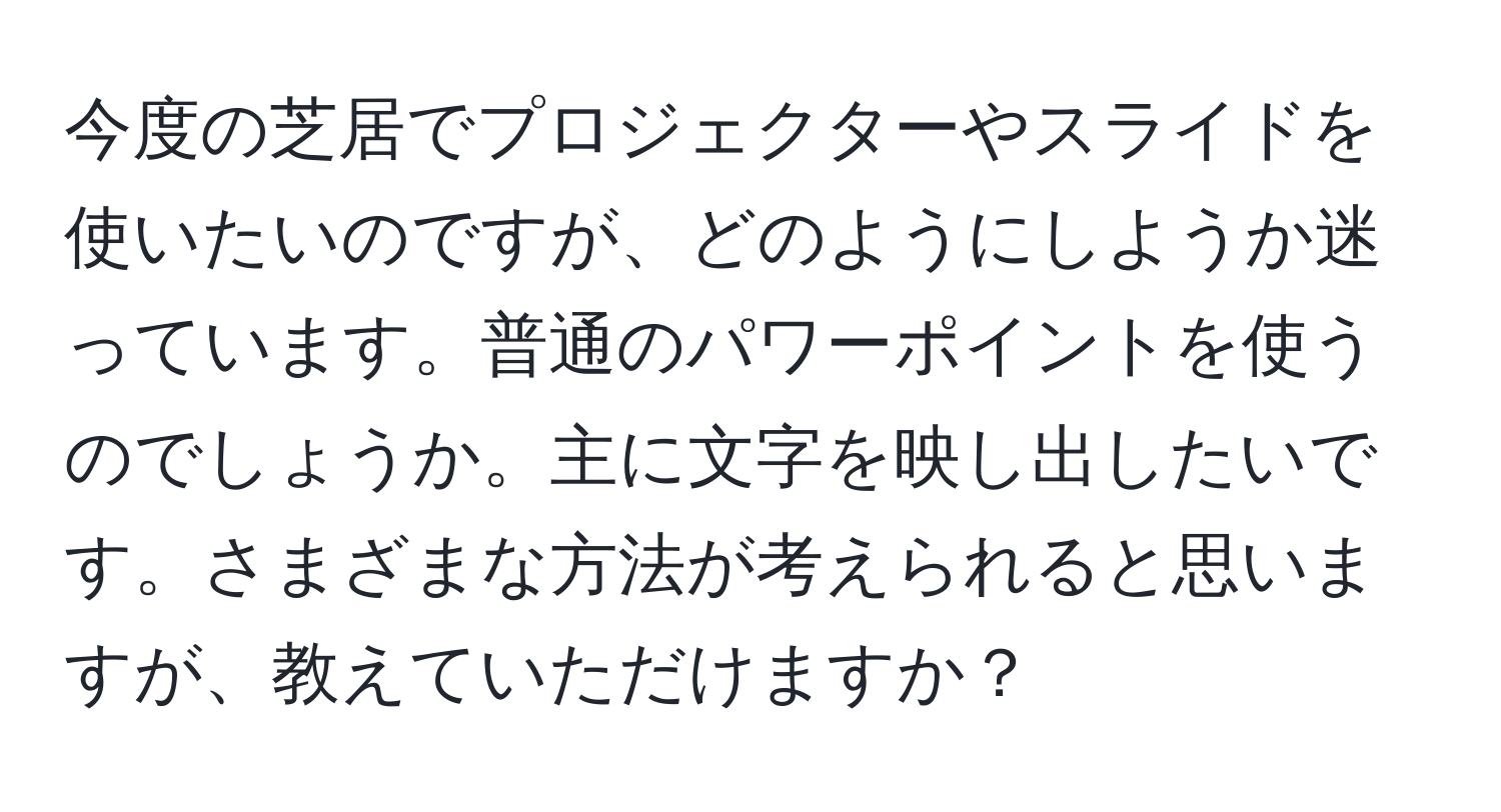 今度の芝居でプロジェクターやスライドを使いたいのですが、どのようにしようか迷っています。普通のパワーポイントを使うのでしょうか。主に文字を映し出したいです。さまざまな方法が考えられると思いますが、教えていただけますか？