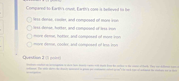 Compared to Earth's crust, Earth's core is believed to be
less dense, cooler, and composed of more iron
less dense, hotter, and composed of less iron
more dense, hotter, and composed of more iron
more dense, cooler, and composed of less iron
Question 2 (1 point)
Students conduct an investigation to show how density varies with depth from the surface to the center of Earth. They use different types o
sediment. The table shows the density measured in grams per centimeter cubed (g/cm^3) for each type of sediment the students use in their
investigation
_