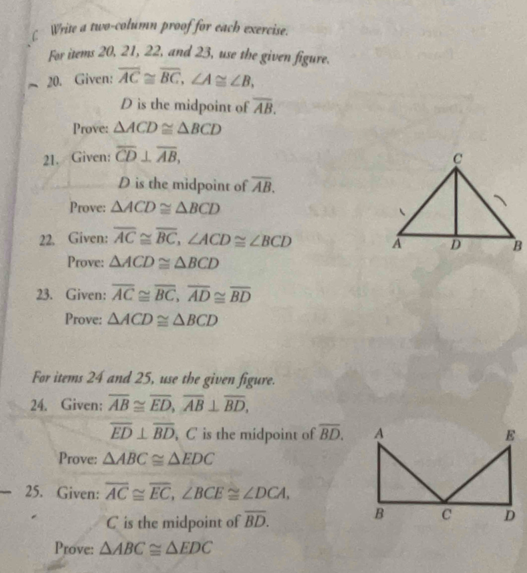 ( Write a two-column proof for each exercise. 
For items 20, 21, 22, and 23, use the given figure. 
20. Given: overline AC≌ overline BC, ∠ A≌ ∠ B,
D is the midpoint of overline AB. 
Prove: △ ACD≌ △ BCD
21. Given: overline CD⊥ overline AB, 
D is the midpoint of overline AB. 
Prove: △ ACD≌ △ BCD
22. Given: overline AC≌ overline BC, ∠ ACD≌ ∠ BCD
Prove: △ ACD≌ △ BCD
23. Given: overline AC≌ overline BC, overline AD≌ overline BD
Prove: △ ACD≌ △ BCD
For items 24 and 25, use the given figure. 
24. Given: overline AB≌ overline ED, overline AB⊥ overline BD,
overline ED⊥ overline BD , C is the midpoint of overline BD. 
Prove: △ ABC≌ △ EDC
25. Given: overline AC≌ overline EC, ∠ BCE≌ ∠ DCA,
C is the midpoint of overline BD. 
Prove: △ ABC≌ △ EDC